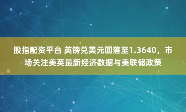 股指配资平台 英镑兑美元回落至1.3640，市场关注美英最新经济数据与美联储政策