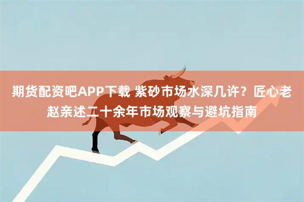 期货配资吧APP下载 紫砂市场水深几许？匠心老赵亲述二十余年市场观察与避坑指南