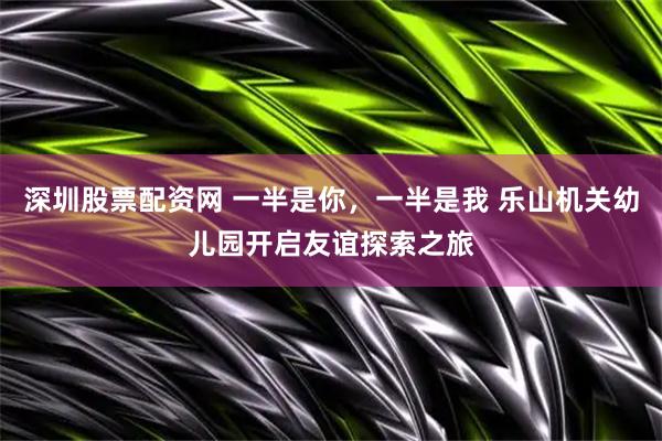 深圳股票配资网 一半是你，一半是我 乐山机关幼儿园开启友谊探索之旅