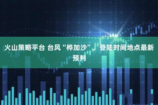 火山策略平台 台风“桦加沙”，登陆时间地点最新预判