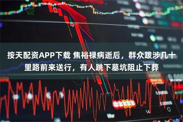 按天配资APP下载 焦裕禄病逝后，群众跋涉几十里路前来送行，有人跳下墓坑阻止下葬