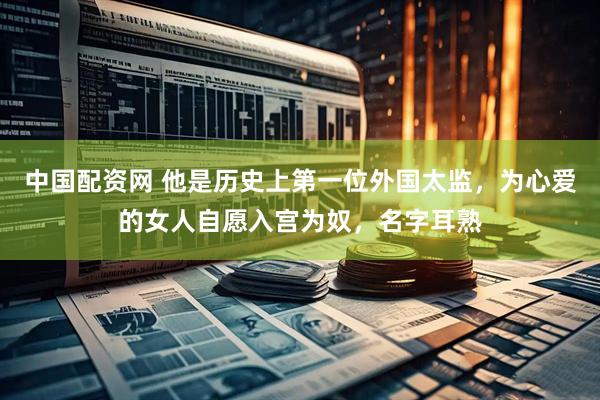 中国配资网 他是历史上第一位外国太监，为心爱的女人自愿入宫为奴，名字耳熟