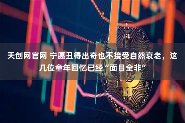 天创网官网 宁愿丑得出奇也不接受自然衰老，这几位童年回忆已经“面目全非”
