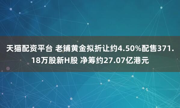 天猫配资平台 老铺黄金拟折让约4.50%配售371.18万股新H股 净筹约27.07亿港元