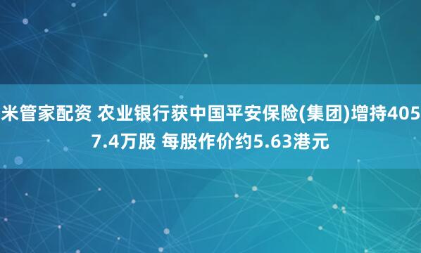 米管家配资 农业银行获中国平安保险(集团)增持4057.4万股 每股作价约5.63港元