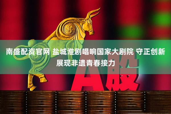 南盛配资官网 盐城淮剧唱响国家大剧院 守正创新展现非遗青春接力