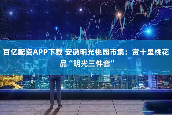 百亿配资APP下载 安徽明光桃园市集：赏十里桃花 品“明光三件套”