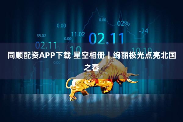 同顺配资APP下载 星空相册丨绚丽极光点亮北国之春