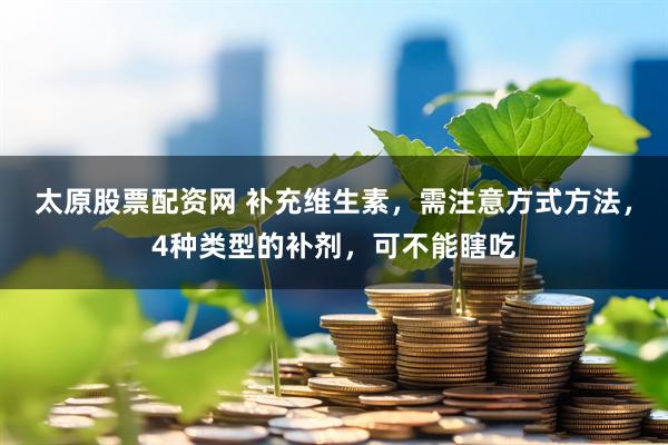 太原股票配资网 补充维生素，需注意方式方法，4种类型的补剂，可不能瞎吃