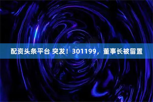 配资头条平台 突发！301199，董事长被留置