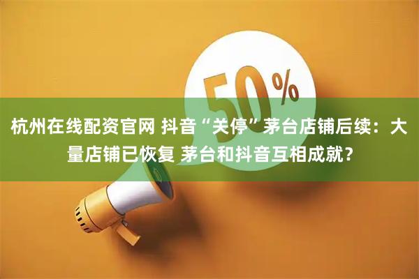 杭州在线配资官网 抖音“关停”茅台店铺后续：大量店铺已恢复 茅台和抖音互相成就？