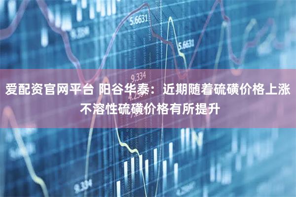 爱配资官网平台 阳谷华泰：近期随着硫磺价格上涨 不溶性硫磺价格有所提升