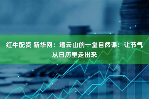 红牛配资 新华网：缙云山的一堂自然课：让节气从日历里走出来