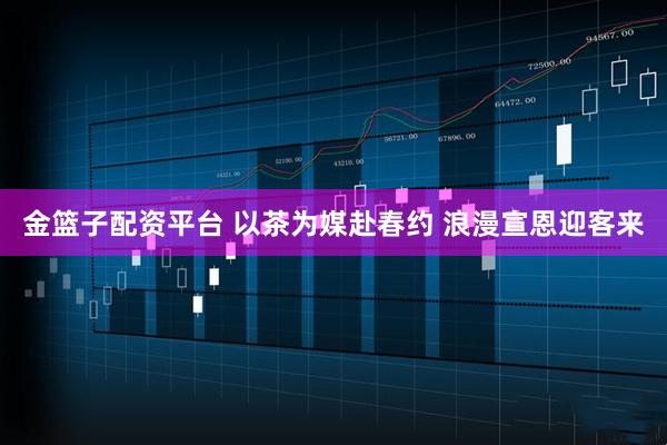 金篮子配资平台 以茶为媒赴春约 浪漫宣恩迎客来