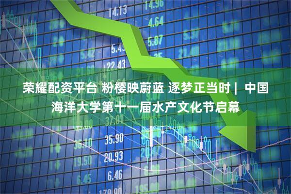 荣耀配资平台 粉樱映蔚蓝 逐梦正当时 |  中国海洋大学第十一届水产文化节启幕