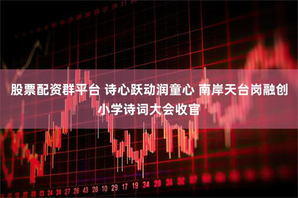 股票配资群平台 诗心跃动润童心 南岸天台岗融创小学诗词大会收官