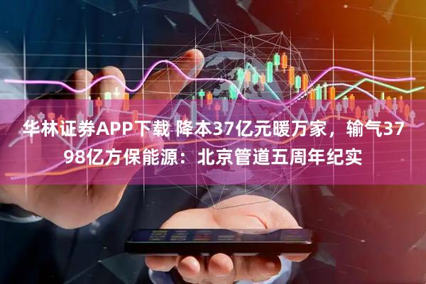 华林证券APP下载 降本37亿元暖万家，输气3798亿方保能源：北京管道五周年纪实