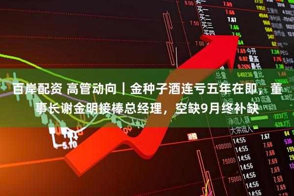百岸配资 高管动向｜金种子酒连亏五年在即，董事长谢金明接棒总经理，空缺9月终补缺