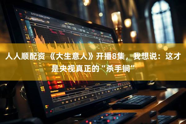 人人顺配资 《大生意人》开播8集，我想说：这才是央视真正的“杀手锏”