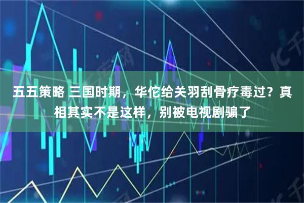 五五策略 三国时期，华佗给关羽刮骨疗毒过？真相其实不是这样，别被电视剧骗了