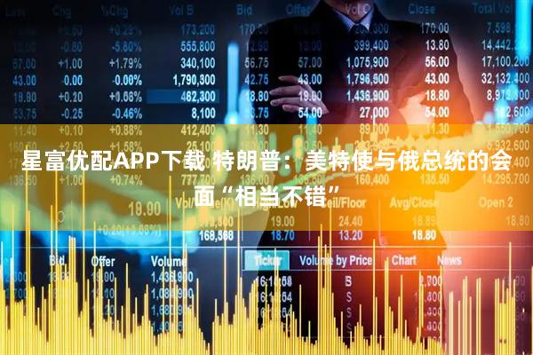 星富优配APP下载 特朗普：美特使与俄总统的会面“相当不错”