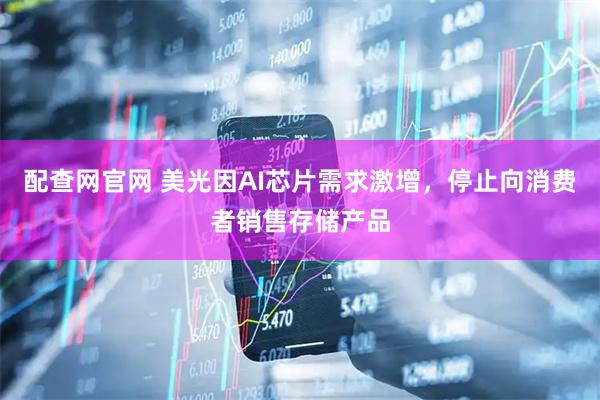 配查网官网 美光因AI芯片需求激增，停止向消费者销售存储产品