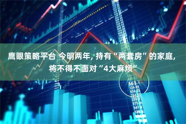 鹰眼策略平台 今明两年, 持有“两套房”的家庭, 将不得不面对“4大麻烦”