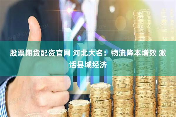 股票期货配资官网 河北大名：物流降本增效 激活县域经济