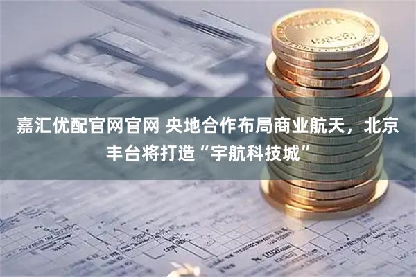 嘉汇优配官网官网 央地合作布局商业航天，北京丰台将打造“宇航科技城”