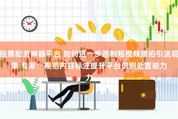 股票配资神器平台 如何进一步遏制短视频摆拍引流现象 专家：规范内容标注提升平台识别处置能力
