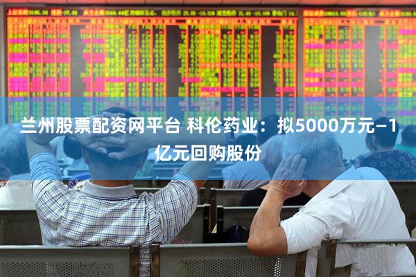 兰州股票配资网平台 科伦药业：拟5000万元—1亿元回购股份