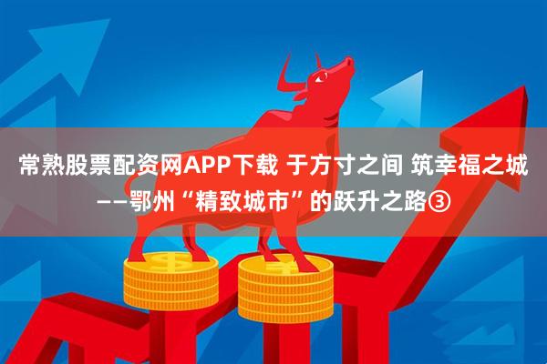 常熟股票配资网APP下载 于方寸之间 筑幸福之城——鄂州“精致城市”的跃升之路③