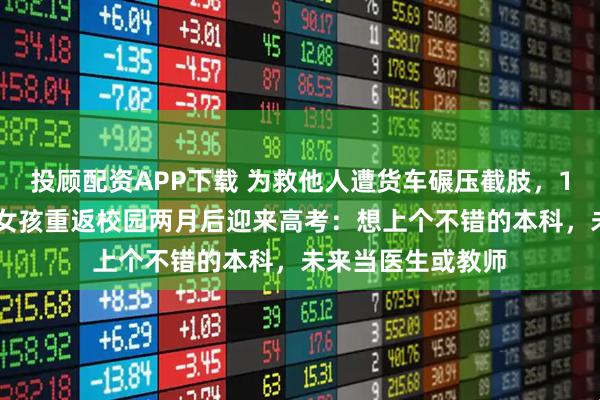 投顾配资APP下载 为救他人遭货车碾压截肢，18岁“见义勇为”女孩重返校园两月后迎来高考：想上个不错的本科，未来当医生或教师