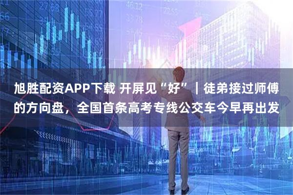 旭胜配资APP下载 开屏见“好”｜徒弟接过师傅的方向盘，全国首条高考专线公交车今早再出发