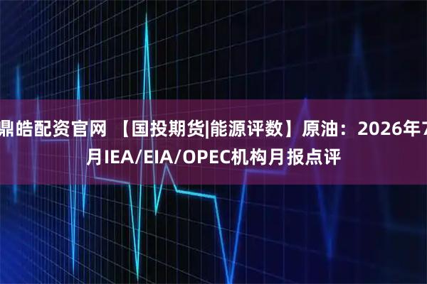 鼎皓配资官网 【国投期货|能源评数】原油：2026年7月IEA/EIA/OPEC机构月报点评