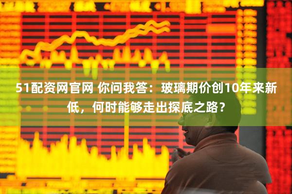 51配资网官网 你问我答：玻璃期价创10年来新低，何时能够走出探底之路？