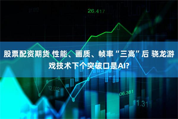 股票配资期货 性能、画质、帧率“三高”后 骁龙游戏技术下个突破口是AI?