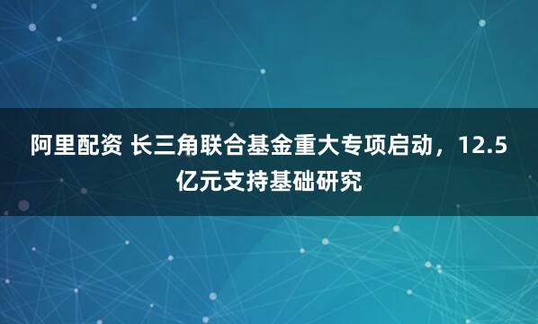 阿里配资 长三角联合基金重大专项启动，12.5亿元支持基础研究