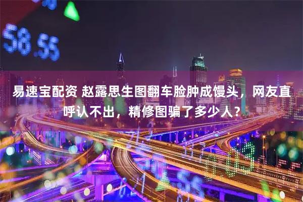 易速宝配资 赵露思生图翻车脸肿成馒头，网友直呼认不出，精修图骗了多少人？